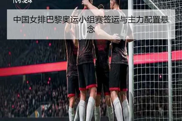 中国女排巴黎奥运小组赛签运与主力配置悬念